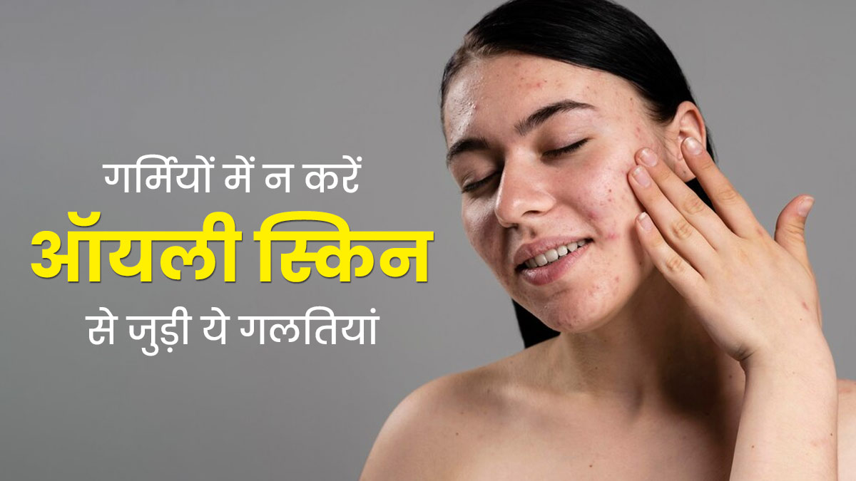 ऑयली स्किन है तो गर्मियों में भूलकर भी न करें ये 5 गलतियां, जानें इनके बारे में 