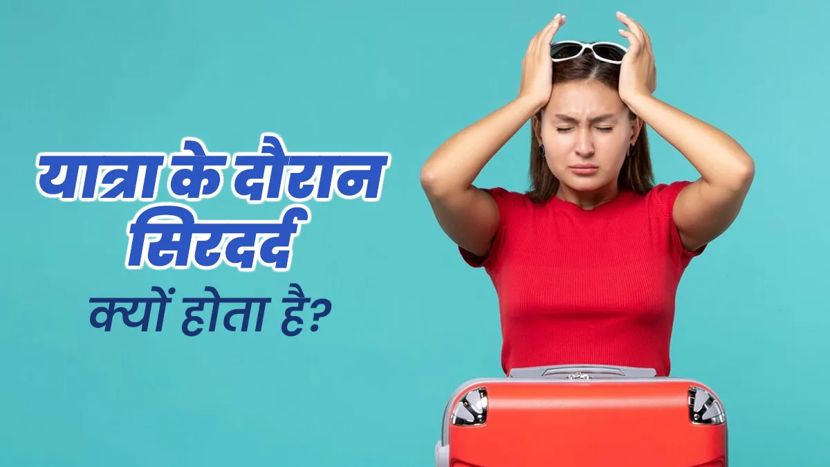 यात्रा के दौरान क्यों होती है सिरदर्द की समस्या? जानें डॉक्टर से