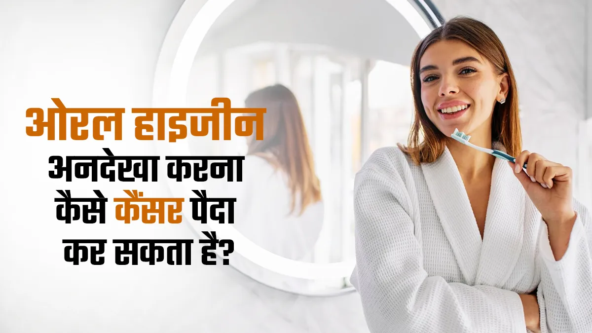 ओरल हाइजीन को अनदेखा करना बन सकता है कैंसर की वजह, डॉक्टर से जानें इसका कारण