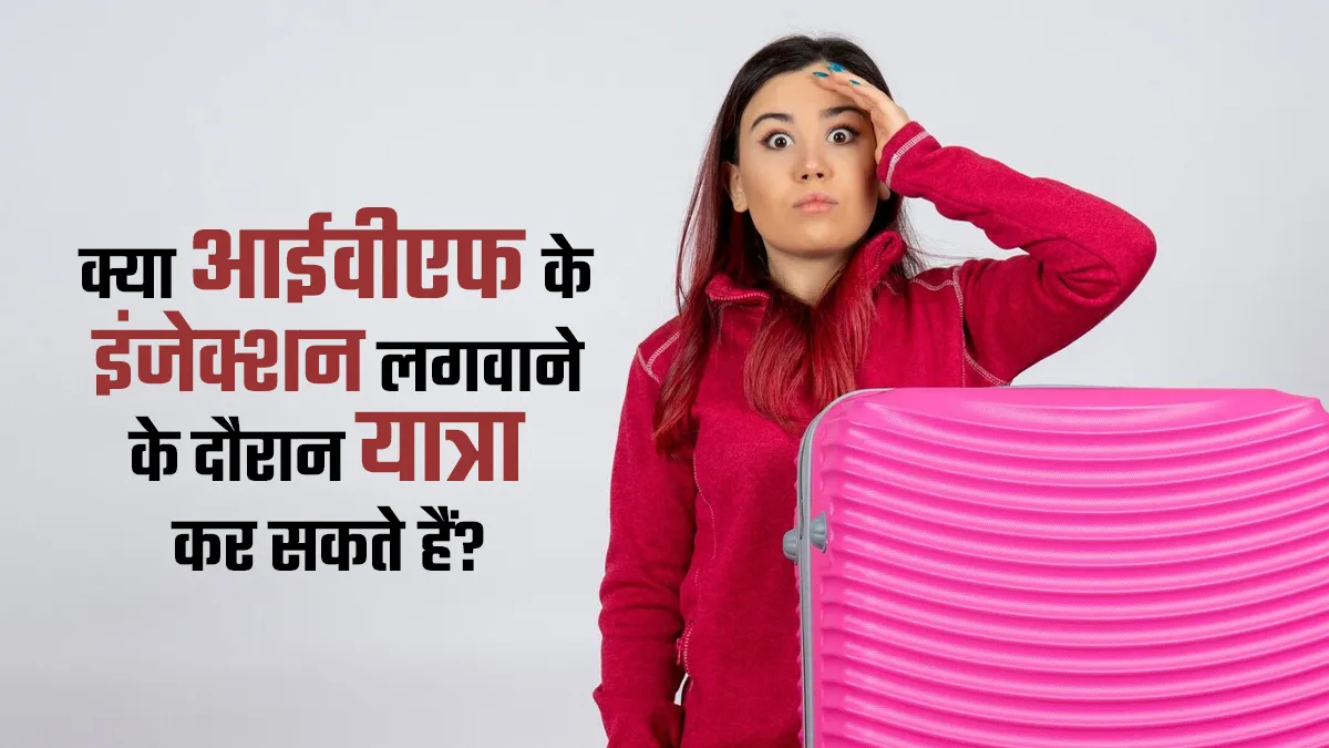क्या आईवीएफ के इंजेक्शन लगवाने के दौरान यात्रा कर सकते हैं? जानें डॉक्टर की राय