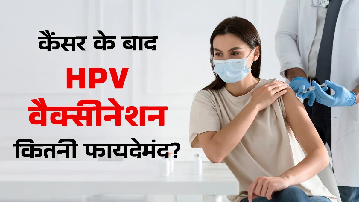 क्या कैंसर ट्रीटमेंट के बाद HPV वैक्सीनेशन फायदेमंद है? जानें डॉक्टर की सलाह